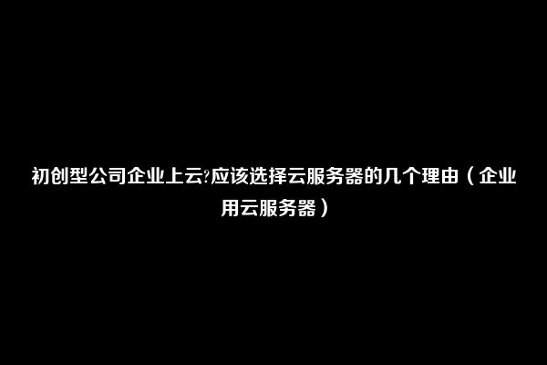 初创型公司企业上云?应该选择云服务器的几个理由（企业用云服务器）