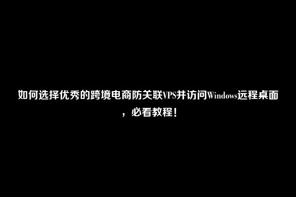 如何选择优秀的跨境电商防关联VPS并访问Windows远程桌面，必看教程！