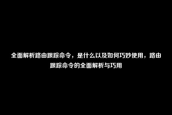 全面解析路由跟踪命令，是什么以及如何巧妙使用，路由跟踪命令的全面解析与巧用