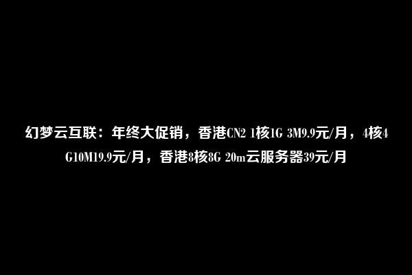 幻梦云互联：年终大促销，香港CN2 1核1G 3M9.9元/月，4核4G10M19.9元/月，香港8核8G 20m云服务器39元/月