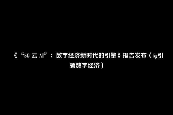 《“5G 云 AI”：数字经济新时代的引擎》报告发布（5g引领数字经济）