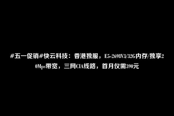 #五一促销#快云科技：香港独服，E5-2698V3/32G内存/独享20Mps带宽，三网CIA线路，首月仅需390元