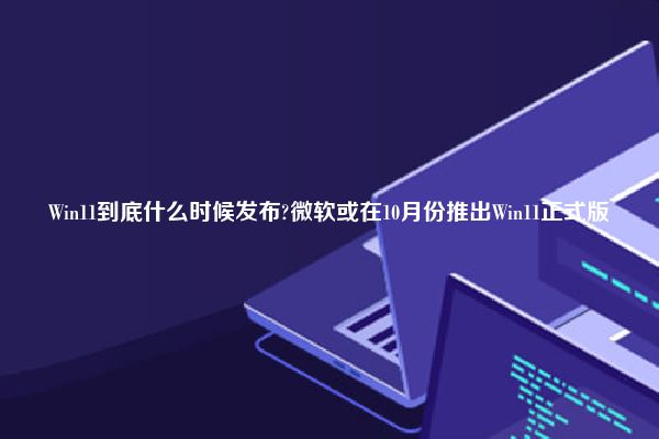 Win11到底什么时候发布?微软或在10月份推出Win11正式版