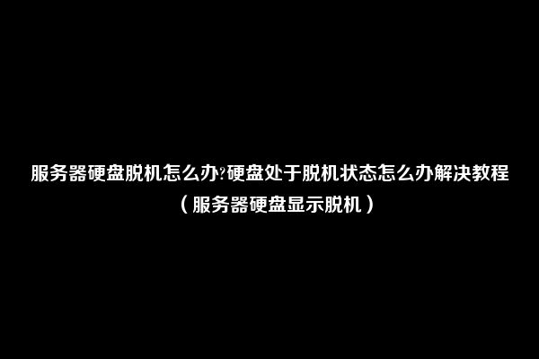 服务器硬盘脱机怎么办?硬盘处于脱机状态怎么办解决教程（服务器硬盘显示脱机）