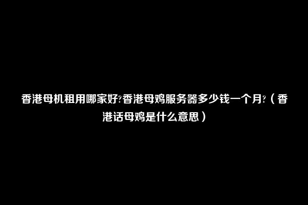 香港母机租用哪家好?香港母鸡服务器多少钱一个月?（香港话母鸡是什么意思）