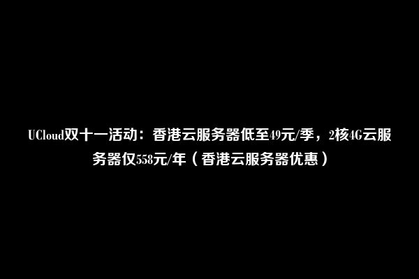 UCloud双十一活动：香港云服务器低至49元/季，2核4G云服务器仅558元/年（香港云服务器优惠）