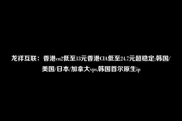 龙祥互联：香港cn2低至13元香港CIA低至24.7元超稳定;韩国/美国/日本/加拿大vps,韩国首尔原生ip