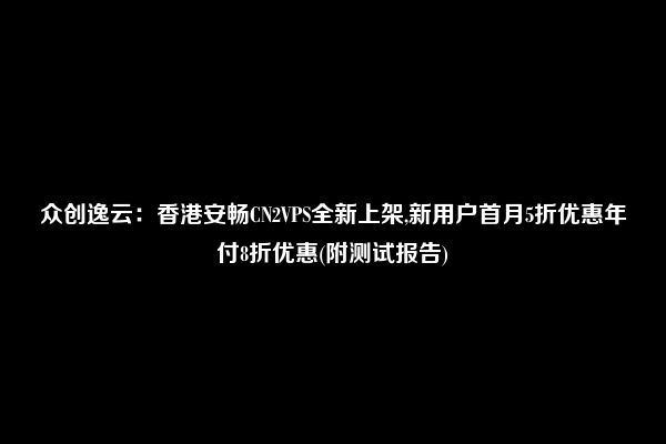 众创逸云：香港安畅CN2VPS全新上架,新用户首月5折优惠年付8折优惠(附测试报告)