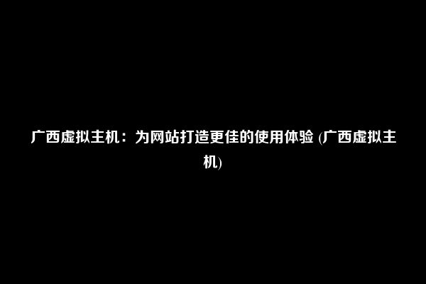 广西虚拟主机：为网站打造更佳的使用体验 (广西虚拟主机)