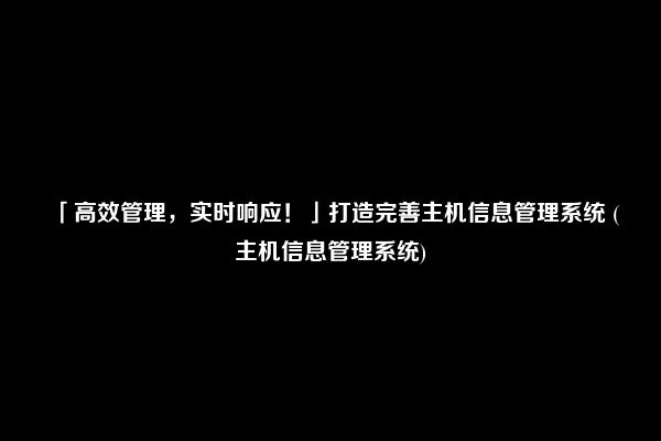 「高效管理，实时响应！」打造完善主机信息管理系统 (主机信息管理系统)