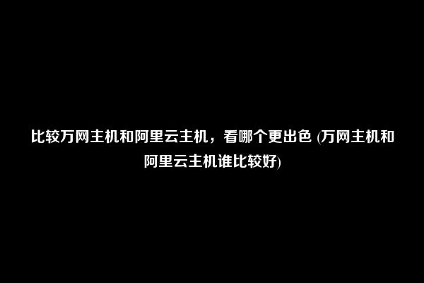 比较万网主机和阿里云主机，看哪个更出色 (万网主机和阿里云主机谁比较好)