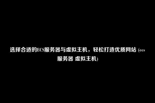 选择合适的ECS服务器与虚拟主机，轻松打造优质网站 (ecs服务器 虚拟主机)