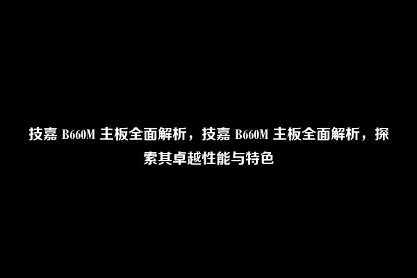 技嘉 B660M 主板全面解析，技嘉 B660M 主板全面解析，探索其卓越性能与特色