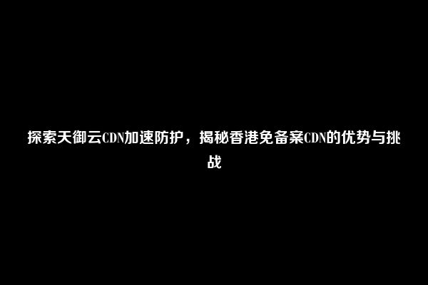 探索天御云CDN加速防护，揭秘香港免备案CDN的优势与挑战