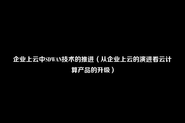 企业上云中SDWAN技术的推进（从企业上云的演进看云计算产品的升级）