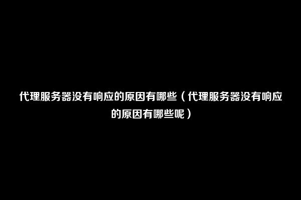 代理服务器没有响应的原因有哪些（代理服务器没有响应的原因有哪些呢）