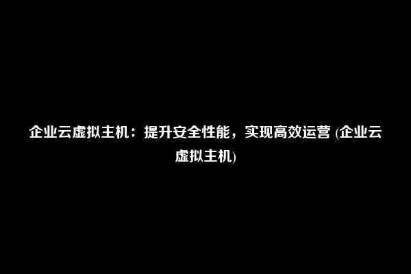 企业云虚拟主机：提升安全性能，实现高效运营 (企业云虚拟主机)