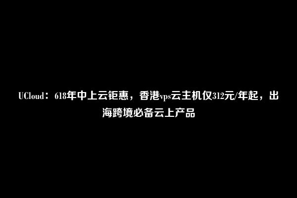 UCloud：618年中上云钜惠，香港vps云主机仅312元/年起，出海跨境必备云上产品