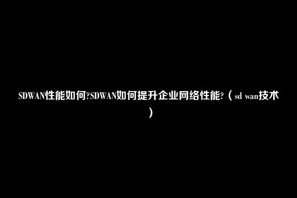 SDWAN性能如何?SDWAN如何提升企业网络性能?（sd wan技术）