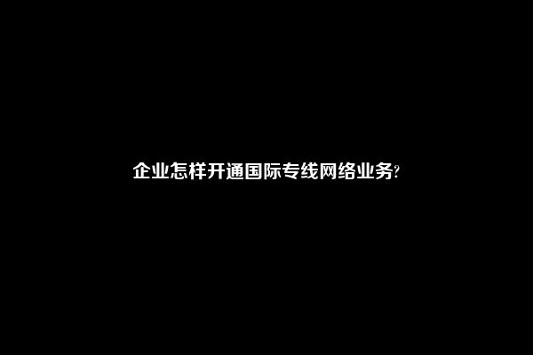 企业怎样开通国际专线网络业务?