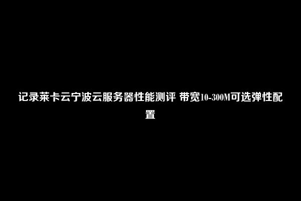 记录莱卡云宁波云服务器性能测评 带宽10-300M可选弹性配置