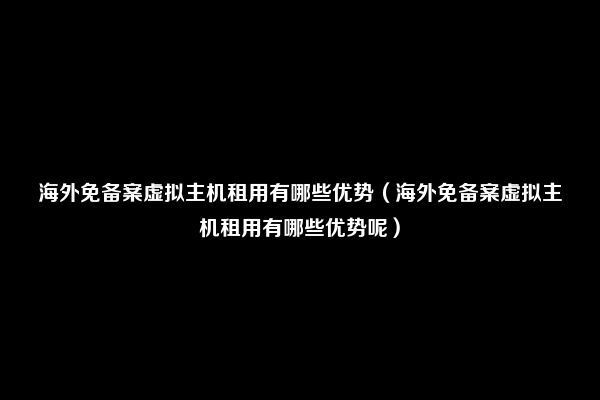 海外免备案虚拟主机租用有哪些优势（海外免备案虚拟主机租用有哪些优势呢）