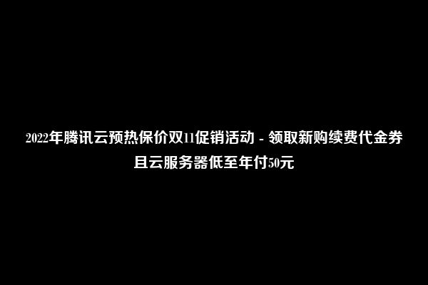 2022年腾讯云预热保价双11促销活动 - 领取新购续费代金券且云服务器低至年付50元