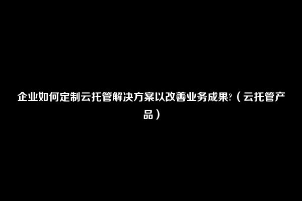 企业如何定制云托管解决方案以改善业务成果?（云托管产品）