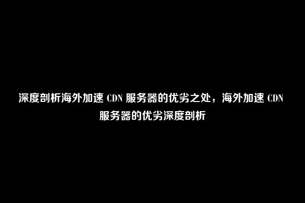 深度剖析海外加速 CDN 服务器的优劣之处，海外加速 CDN 服务器的优劣深度剖析