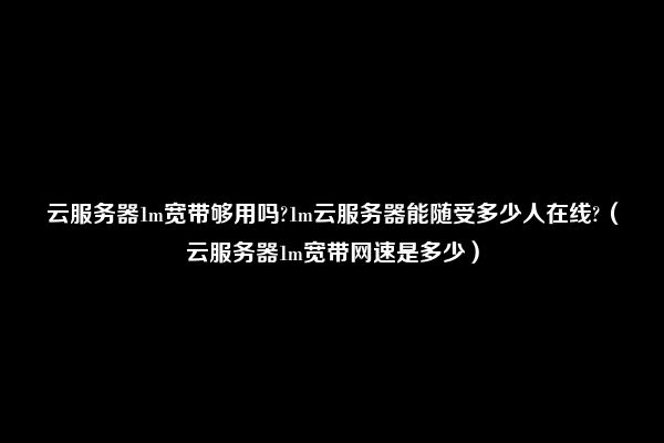 云服务器1m宽带够用吗?1m云服务器能随受多少人在线?（云服务器1m宽带网速是多少）