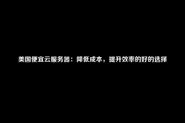 美国便宜云服务器：降低成本，提升效率的好的选择
