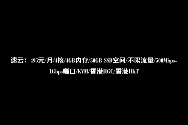 速云：495元/月/4核/4GB内存/50GB SSD空间/不限流量/500Mbps-1Gbps端口/KVM/香港HGC/香港HKT