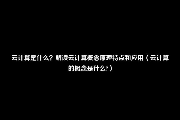 云计算是什么？解读云计算概念原理特点和应用（云计算的概念是什么?）