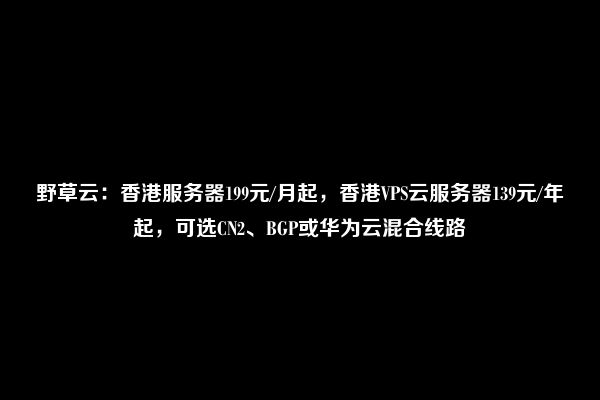 野草云：香港服务器199元/月起，香港VPS云服务器139元/年起，可选CN2、BGP或华为云混合线路