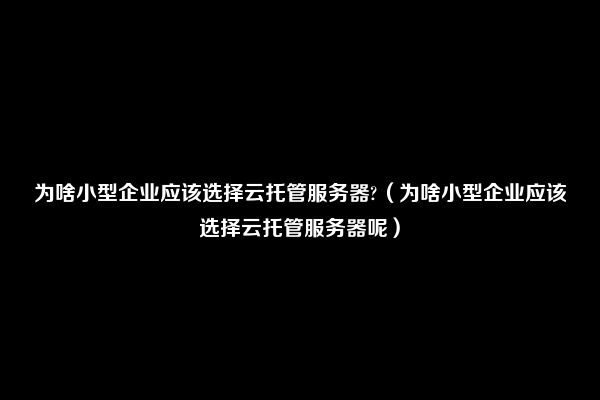 为啥小型企业应该选择云托管服务器?（为啥小型企业应该选择云托管服务器呢）