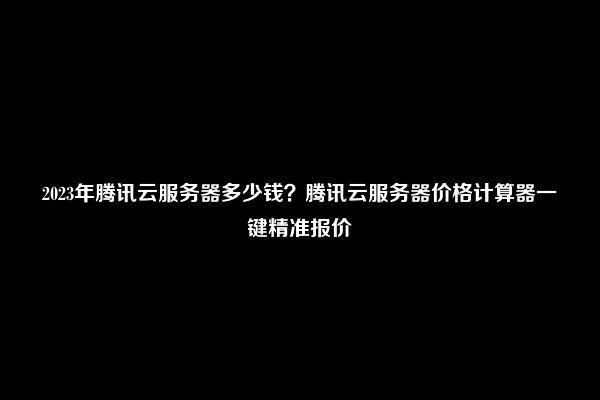 2023年腾讯云服务器多少钱？腾讯云服务器价格计算器一键精准报价