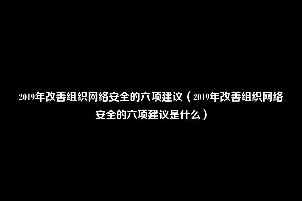 2019年改善组织网络安全的六项建议（2019年改善组织网络安全的六项建议是什么）