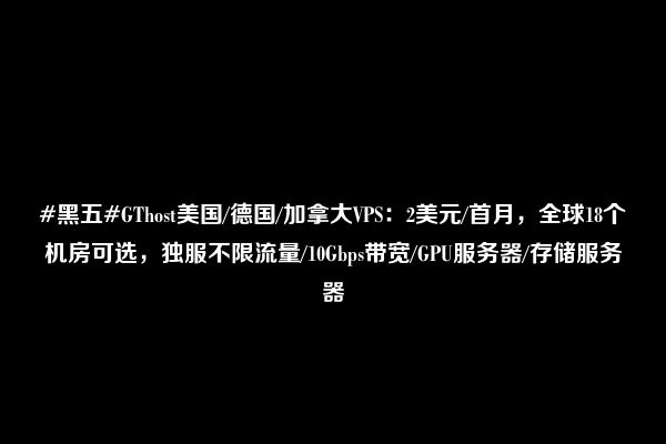 #黑五#GThost美国/德国/加拿大VPS：2美元/首月，全球18个机房可选，独服不限流量/10Gbps带宽/GPU服务器/存储服务器