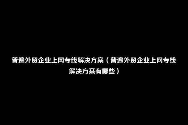 普遍外贸企业上网专线解决方案（普遍外贸企业上网专线解决方案有哪些）