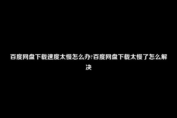 百度网盘下载速度太慢怎么办?百度网盘下载太慢了怎么解决