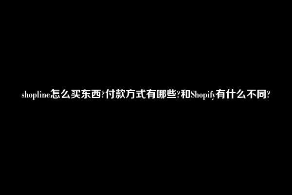 shopline怎么买东西?付款方式有哪些?和Shopify有什么不同?