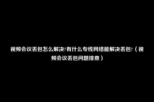 视频会议丢包怎么解决?有什么专线网络能解决丢包?（视频会议丢包问题排查）