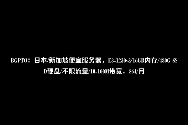 BGPTO：日本/新加坡便宜服务器，E3-1230v3/16GB内存/480G SSD硬盘/不限流量/10-100M带宽，$64/月