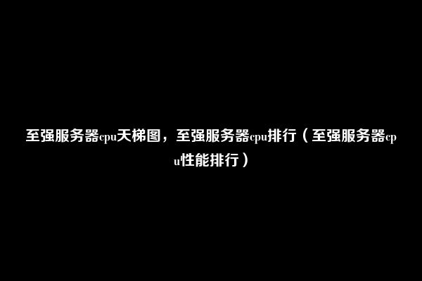 至强服务器cpu天梯图，至强服务器cpu排行（至强服务器cpu性能排行）