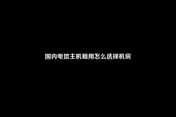 国内电信主机租用怎么选择机房