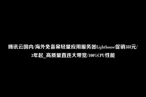 腾讯云国内/海外免备案轻量应用服务器Lighthouse促销388元/3年起_高质量直连大带宽/100%CPU性能