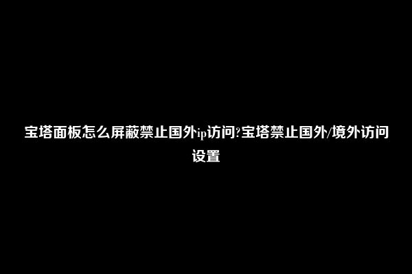 宝塔面板怎么屏蔽禁止国外ip访问?宝塔禁止国外/境外访问设置