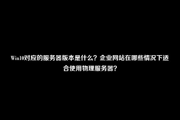 Win10对应的服务器版本是什么？企业网站在哪些情况下适合使用物理服务器？