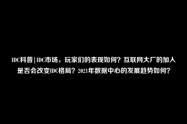 IDC科普|IDC市场，玩家们的表现如何？互联网大厂的加入是否会改变IDC格局？2021年数据中心的发展趋势如何？