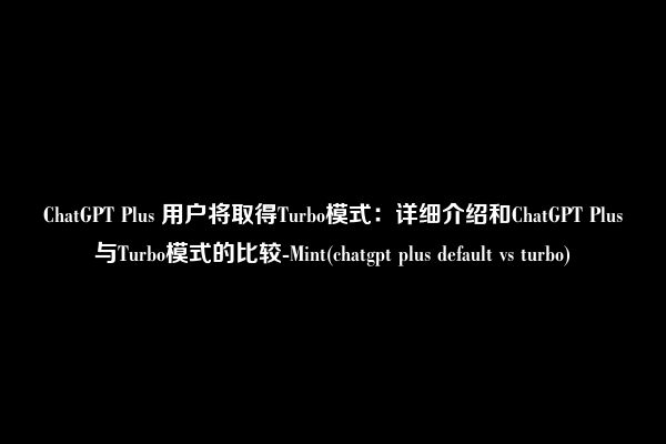 ChatGPT Plus 用户将取得Turbo模式：详细介绍和ChatGPT Plus与Turbo模式的比较-Mint(chatgpt plus default vs turbo)